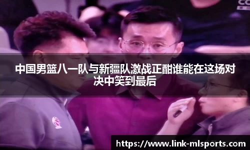 中国男篮八一队与新疆队激战正酣谁能在这场对决中笑到最后